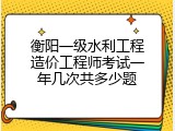 衡阳一级水利工程造价工程师考试一年几次共多少题