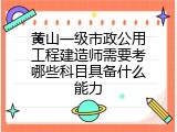 黄山一级市政公用工程建造师需要考哪些科目具备什么能力