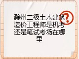 滁州二级土木建筑造价工程师是机考还是笔试考场在哪里
