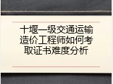 十堰一级交通运输造价工程师如何考取证书难度分析