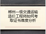 郴州一级交通运输造价工程师如何考取证书难度分析