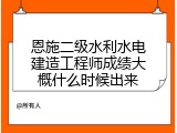 恩施二级水利水电建造工程师成绩大概什么时候出来