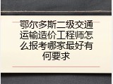 鄂尔多斯二级交通运输造价工程师怎么报考哪家最好有何要求