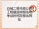 白城二级市政公用工程建造师报名和考试时间及报名网址