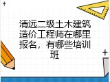 清远二级土木建筑造价工程师在哪里报名，有哪些培训班