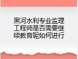 黑河水利专业监理工程师是否需要继续教育呢如何进行