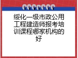 绥化一级市政公用工程建造师报考培训课程哪家机构的好