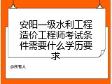 安阳一级水利工程造价工程师考试条件需要什么学历要求