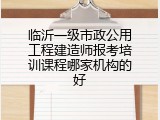 临沂一级市政公用工程建造师报考培训课程哪家机构的好