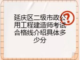 延庆区二级市政公用工程建造师考试合格线介绍具体多少分
