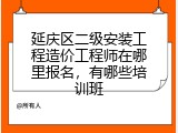 延庆区二级安装工程造价工程师在哪里报名，有哪些培训班