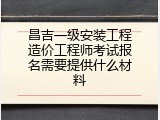 昌吉一级安装工程造价工程师考试报名需要提供什么材料
