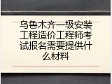 乌鲁木齐一级安装工程造价工程师考试报名需要提供什么材料