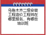 乌鲁木齐二级安装工程造价工程师在哪里报名，有哪些培训班