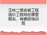 玉林二级安装工程造价工程师在哪里报名，有哪些培训班