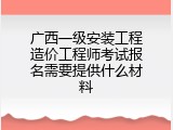 广西一级安装工程造价工程师考试报名需要提供什么材料
