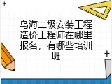 乌海二级安装工程造价工程师在哪里报名，有哪些培训班