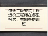 包头二级安装工程造价工程师在哪里报名，有哪些培训班