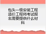 包头一级安装工程造价工程师考试报名需要提供什么材料