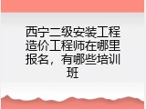 西宁二级安装工程造价工程师在哪里报名，有哪些培训班