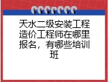 天水二级安装工程造价工程师在哪里报名，有哪些培训班