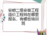 安顺二级安装工程造价工程师在哪里报名，有哪些培训班
