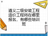 遵义二级安装工程造价工程师在哪里报名，有哪些培训班