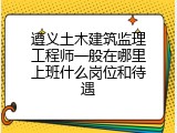 遵义土木建筑监理工程师一般在哪里上班什么岗位和待遇