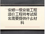 安顺一级安装工程造价工程师考试报名需要提供什么材料