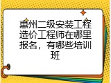 惠州二级安装工程造价工程师在哪里报名，有哪些培训班