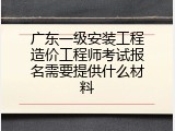 广东一级安装工程造价工程师考试报名需要提供什么材料