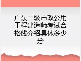 广东二级市政公用工程建造师考试合格线介绍具体多少分