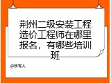 荆州二级安装工程造价工程师在哪里报名，有哪些培训班