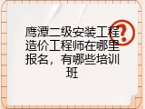 鹰潭二级安装工程造价工程师在哪里报名，有哪些培训班