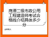 鹰潭二级市政公用工程建造师考试合格线介绍具体多少分