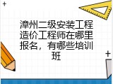 漳州二级安装工程造价工程师在哪里报名，有哪些培训班