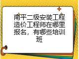 南平二级安装工程造价工程师在哪里报名，有哪些培训班