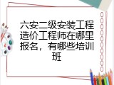六安二级安装工程造价工程师在哪里报名，有哪些培训班