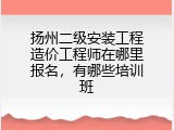 扬州二级安装工程造价工程师在哪里报名，有哪些培训班