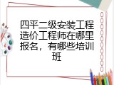 四平二级安装工程造价工程师在哪里报名，有哪些培训班