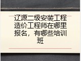 辽源二级安装工程造价工程师在哪里报名，有哪些培训班