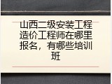 山西二级安装工程造价工程师在哪里报名，有哪些培训班