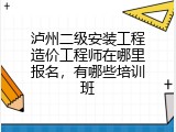 泸州二级安装工程造价工程师在哪里报名，有哪些培训班