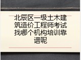 北辰区一级土木建筑造价工程师考试找哪个机构培训靠谱呢