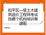 和平区一级土木建筑造价工程师考试找哪个机构培训靠谱呢