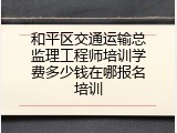 和平区交通运输总监理工程师培训学费多少钱在哪报名培训