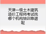 天津一级土木建筑造价工程师考试找哪个机构培训靠谱呢