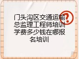 门头沟区交通运输总监理工程师培训学费多少钱在哪报名培训