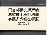 巴音郭楞交通运输总监理工程师培训学费多少钱在哪报名培训