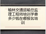 榆林交通运输总监理工程师培训学费多少钱在哪报名培训